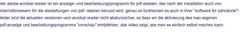 der adobe acrobat reader ist ein anzeige- und bearbeitsungsprogramm für pdf-dateien, das nach der installation auch von internetbrowsern für die darstellungen von pdf- dateien benutzt wird. genau so funktioniert es auch in ihrer "software für zahnärzte"! leider sind die aktuellen versionen vom acrobat reader nicht absturzsicher, so dass wir die aktivierung des mac-eigenen pdf-anzeige und bearbeitungsprogramms "vorschau" emfpfehlen. das video zeigt, wie man es einfach selbst machen kann.