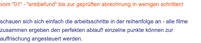 vom "01" - "erstbefund" bis zur geprüften abrechnung in wenigen schritten!  schauen sich sich einfach die arbeitsschritte in der reihenfolge an - alle filme zusammen ergeben den perfekten ablauf! einzelne punkte können zur auffrischung angesteuert werden.