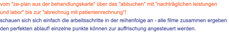 vom "ze-plan aus der behandlungskarte" über das "abbuchen" mit "nachträglichen leistungen und labor" bis zur "abrechnug mit patientenrechnung"! schauen sich sich einfach die arbeitsschritte in der reihenfolge an - alle filme zusammen ergeben den perfekten ablauf! einzelne punkte können zur auffrischung angesteuert werden.