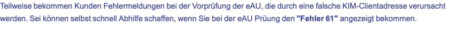 Teilweise bekommen Kunden Fehlermeldungen bei der Vorprüfung der eAU, die durch eine falsche KIM-Clientadresse verursacht werden. Sei können selbst schnell Abhilfe schaffen, wenn Sie bei der eAU Prüung den "Fehler 61" angezeigt bekommen.