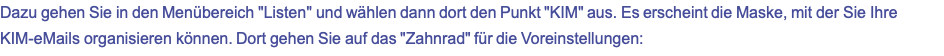 Dazu gehen Sie in den Menübereich "Listen" und wählen dann dort den Punkt "KIM" aus. Es erscheint die Maske, mit der Sie Ihre KIM-eMails organisieren können. Dort gehen Sie auf das "Zahnrad" für die Voreinstellungen: