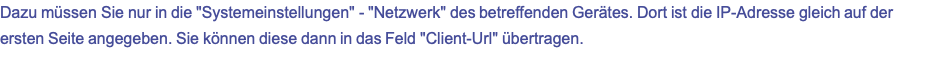 Dazu müssen Sie nur in die "Systemeinstellungen" - "Netzwerk" des betreffenden Gerätes. Dort ist die IP-Adresse gleich auf der ersten Seite angegeben. Sie können diese dann in das Feld "Client-Url" übertragen.
