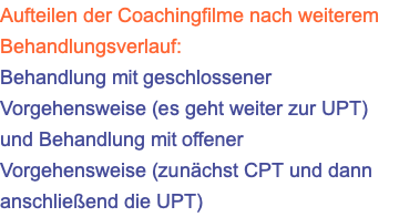 Aufteilen der Coachingfilme nach weiterem Behandlungsverlauf: Behandlung mit geschlossener Vorgehensweise (es geht weiter zur UPT) und Behandlung mit offener Vorgehensweise (zunächst CPT und dann anschließend die UPT)