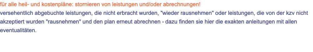 für alle heil- und kostenpläne: stornieren von leistungen und/oder abrechnungen! versehentlich abgebuchte leistungen, die nicht erbracht wurden, "wieder rausnehmen" oder leistungen, die von der kzv nicht akzeptiert wurden "rausnehmen" und den plan erneut abrechnen - dazu finden sie hier die exakten anleitungen mit allen eventualitäten.